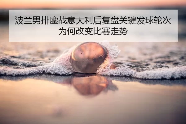 波兰男排鏖战意大利后复盘关键发球轮次为何改变比赛走势