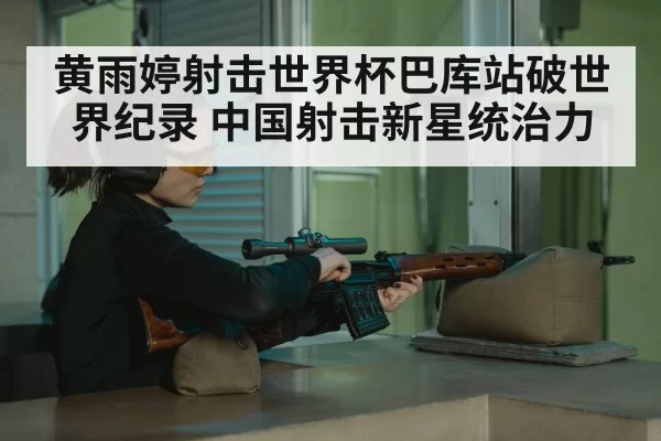 黄雨婷射击世界杯巴库站破世界纪录 中国射击新星统治力