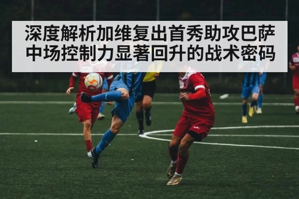 深度解析加维复出首秀助攻巴萨中场控制力显著回升的战术密码
