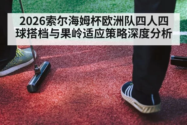 2026索尔海姆杯欧洲队四人四球搭档与果岭适应策略深度分析